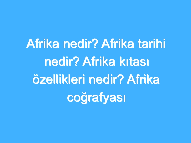 Afrika nedir? Afrika tarihi nedir? Afrika kıtası özellikleri nedir? Afrika coğrafyası özellikleri!