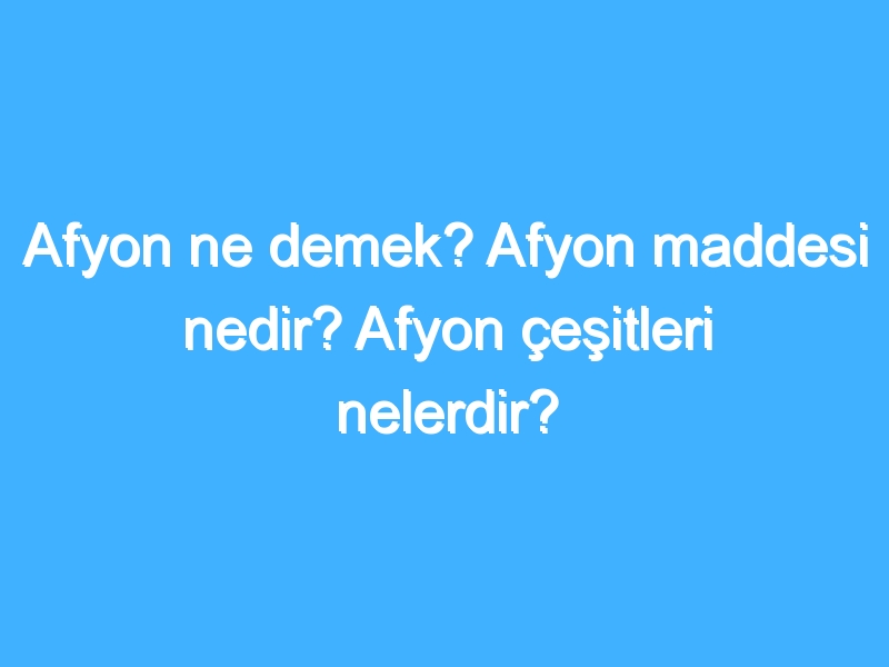 Afyon ne demek? Afyon maddesi nedir? Afyon çeşitleri nelerdir?