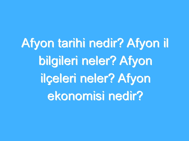 Afyon tarihi nedir? Afyon il bilgileri neler? Afyon ilçeleri neler? Afyon ekonomisi nedir?