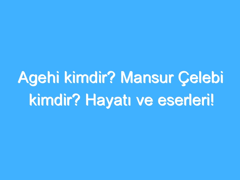 Agehi kimdir? Mansur Çelebi kimdir? Hayatı ve eserleri!