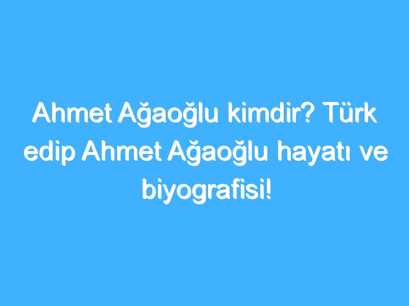 Ahmet Ağaoğlu kimdir? Türk edip Ahmet Ağaoğlu hayatı ve biyografisi!