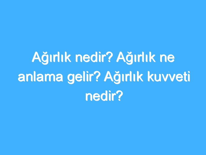 Ağırlık nedir? Ağırlık ne anlama gelir? Ağırlık kuvveti nedir?