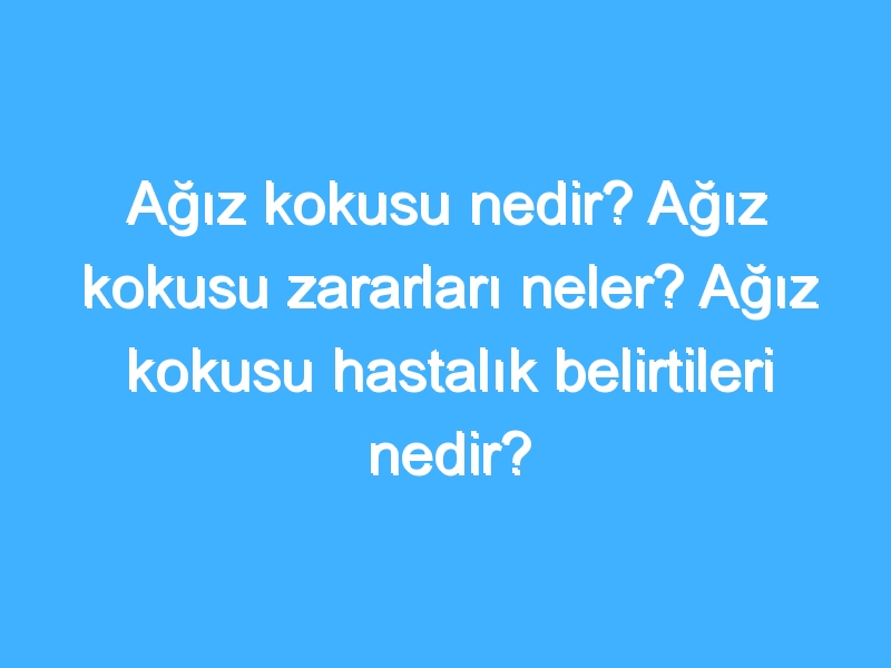 Ağız kokusu nedir? Ağız kokusu zararları neler? Ağız kokusu hastalık belirtileri nedir?