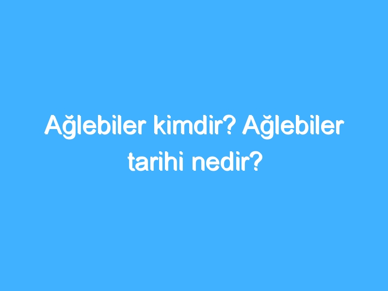 Ağlebiler kimdir? Ağlebiler tarihi nedir?