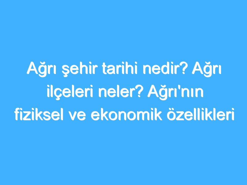 Ağrı şehir tarihi nedir? Ağrı ilçeleri neler? Ağrı'nın fiziksel ve ekonomik özellikleri nedir?