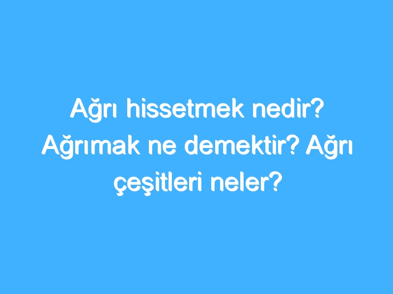 Ağrı hissetmek nedir? Ağrımak ne demektir? Ağrı çeşitleri neler?