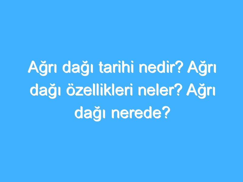 Ağrı dağı tarihi nedir? Ağrı dağı özellikleri neler? Ağrı dağı nerede?