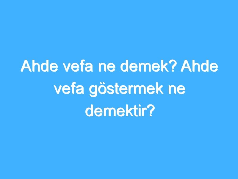 Ahde vefa ne demek? Ahde vefa göstermek ne demektir?