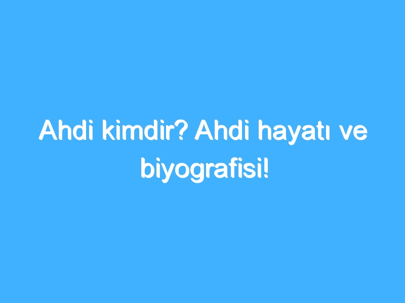 Ahdi kimdir? Ahdi hayatı ve biyografisi!