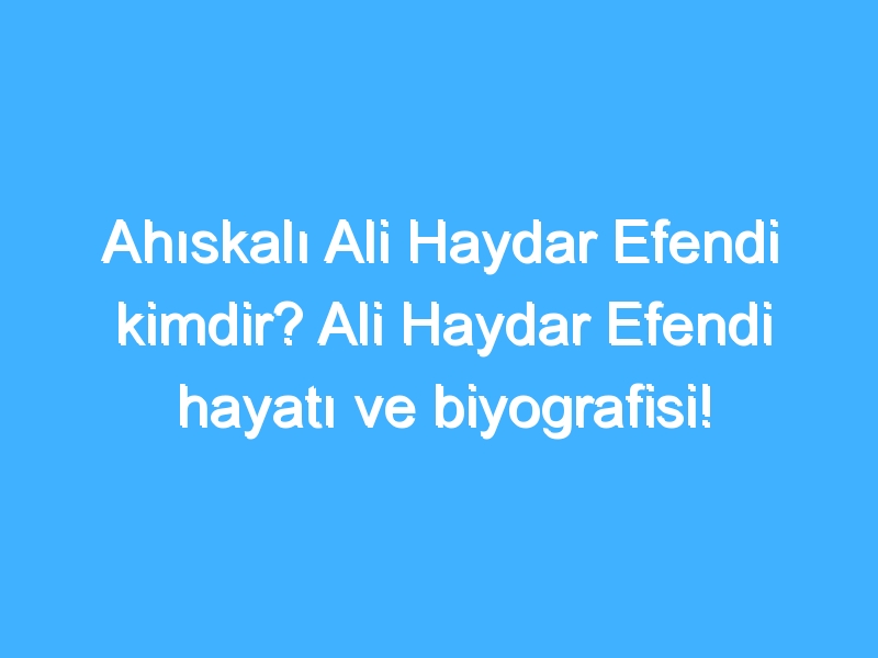 Ahıskalı Ali Haydar Efendi kimdir? Ali Haydar Efendi hayatı ve biyografisi!