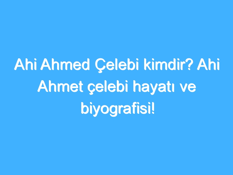 Ahi Ahmed Çelebi kimdir? Ahi Ahmet çelebi hayatı ve biyografisi!