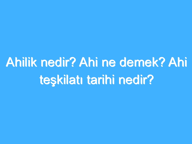 Ahilik nedir? Ahi ne demek? Ahi teşkilatı tarihi nedir?