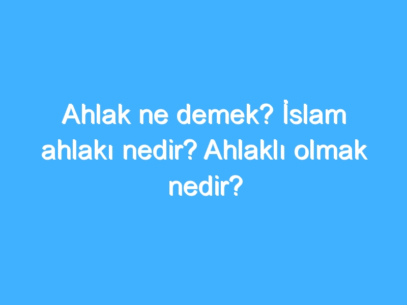 Ahlak ne demek? İslam ahlakı nedir? Ahlaklı olmak nedir?