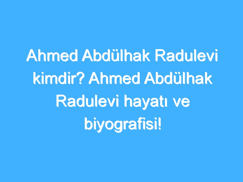 Ahmed Abdülhak Radulevi kimdir? Ahmed Abdülhak Radulevi hayatı ve biyografisi!