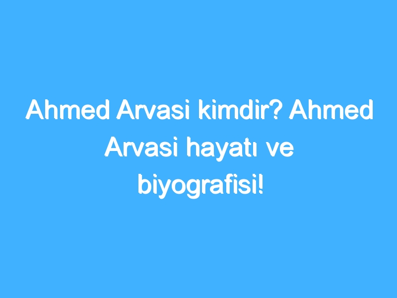 Ahmed Arvasi kimdir? Ahmed Arvasi hayatı ve biyografisi!