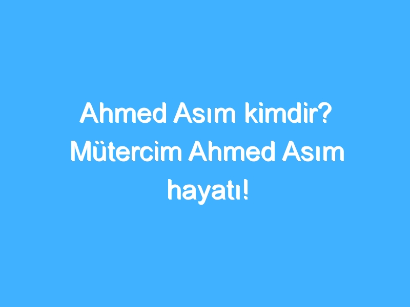 Ahmed Asım kimdir? Mütercim Ahmed Asım hayatı!