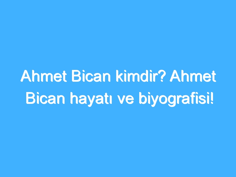 Ahmet Bican kimdir? Ahmet Bican hayatı ve biyografisi!