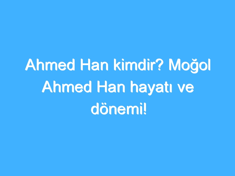 Ahmed Han kimdir? Moğol Ahmed Han hayatı ve dönemi!