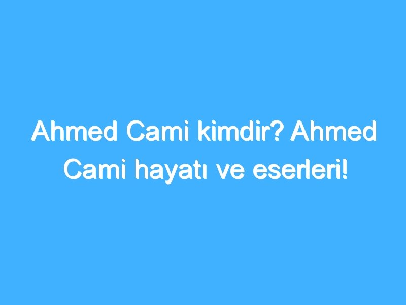 Ahmed Cami kimdir? Ahmed Cami hayatı ve eserleri!