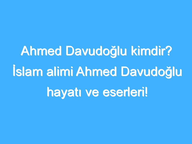 Ahmed Davudoğlu kimdir? İslam alimi Ahmed Davudoğlu hayatı ve eserleri!