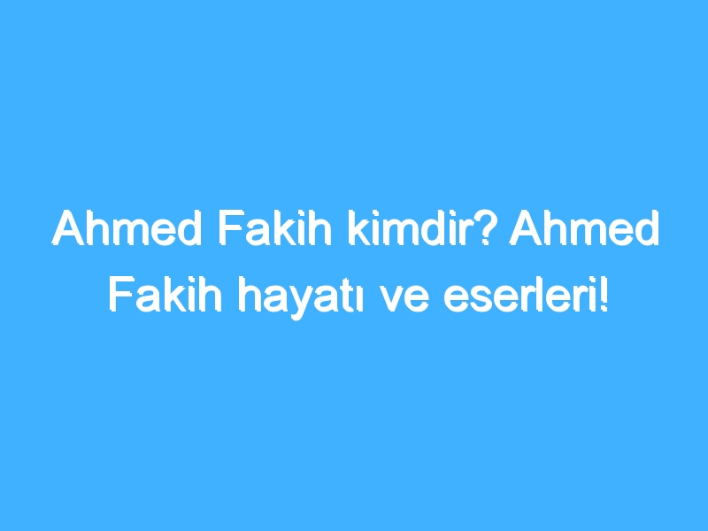 Ahmed Fakih kimdir? Ahmed Fakih hayatı ve eserleri!