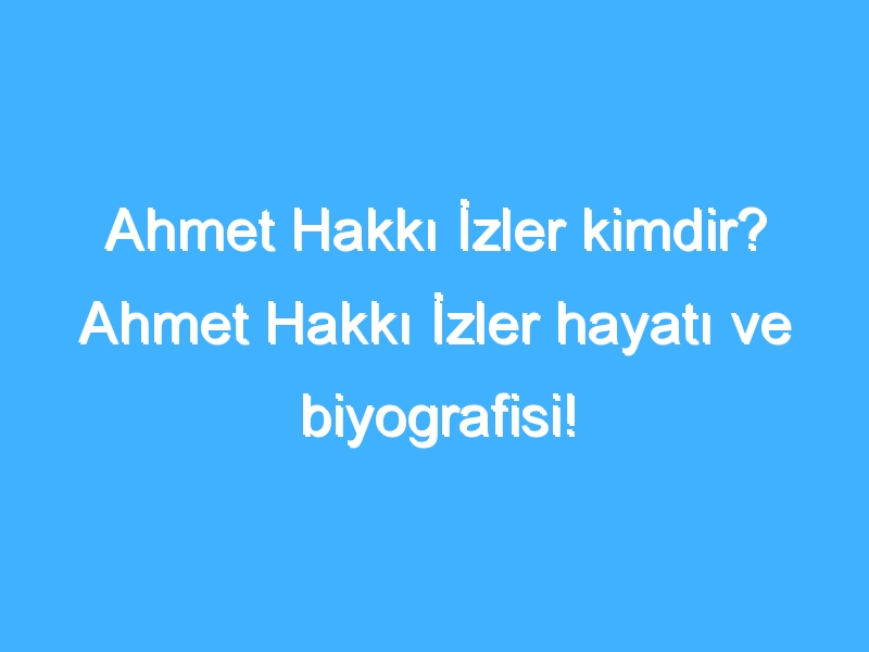 Ahmet Hakkı İzler kimdir? Ahmet Hakkı İzler hayatı ve biyografisi!