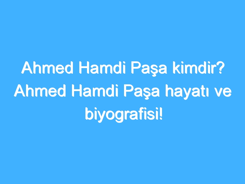 Ahmed Hamdi Paşa kimdir? Ahmed Hamdi Paşa hayatı ve biyografisi!