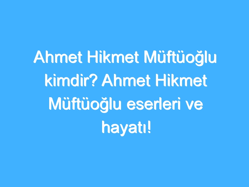 Ahmet Hikmet Müftüoğlu kimdir? Ahmet Hikmet Müftüoğlu eserleri ve hayatı!