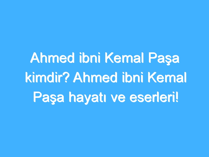 Ahmed ibni Kemal Paşa kimdir? Ahmed ibni Kemal Paşa hayatı ve eserleri!