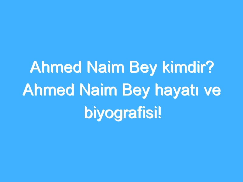 Ahmed Naim Bey kimdir? Ahmed Naim Bey hayatı ve biyografisi!