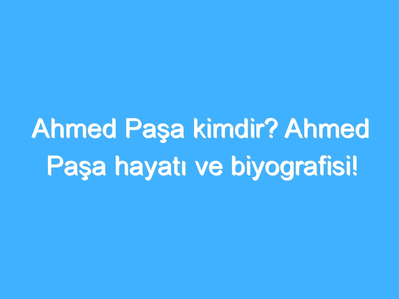 Ahmed Paşa kimdir? Ahmed Paşa hayatı ve biyografisi!