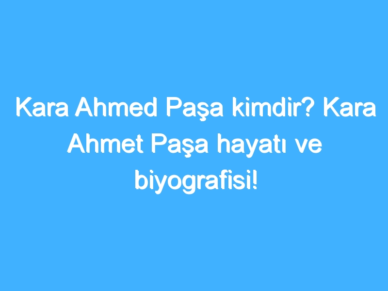 Kara Ahmed Paşa kimdir? Kara Ahmet Paşa hayatı ve biyografisi!