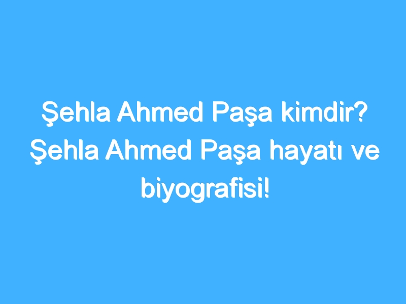 Şehla Ahmed Paşa kimdir? Şehla Ahmed Paşa hayatı ve biyografisi!