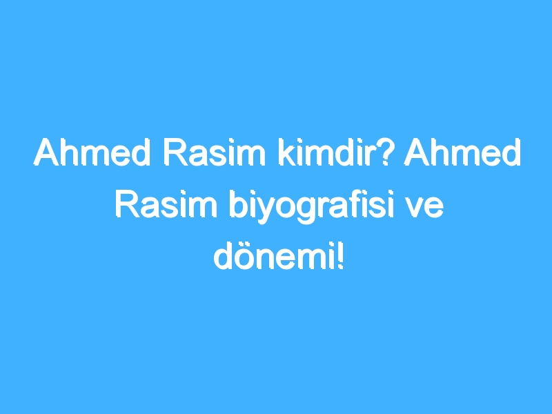 Ahmed Rasim kimdir? Ahmed Rasim biyografisi ve dönemi!