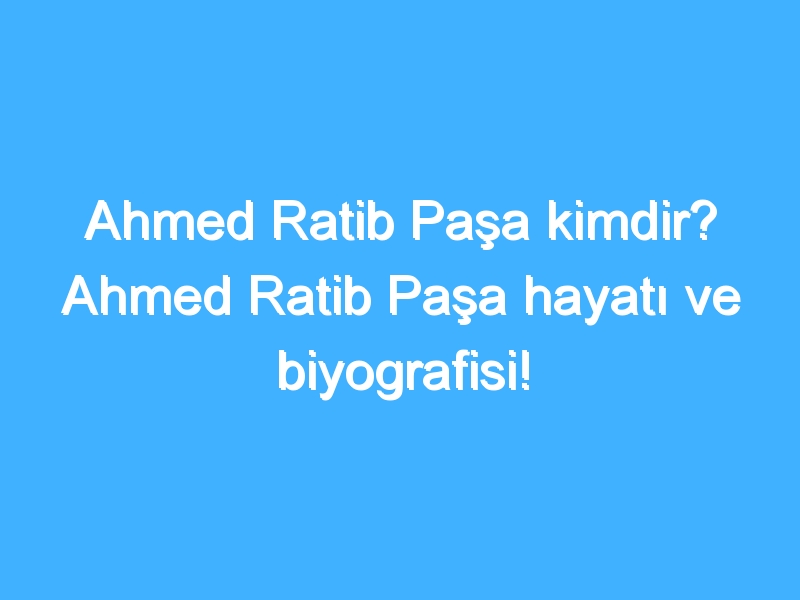 Ahmed Ratib Paşa kimdir? Ahmed Ratib Paşa hayatı ve biyografisi!