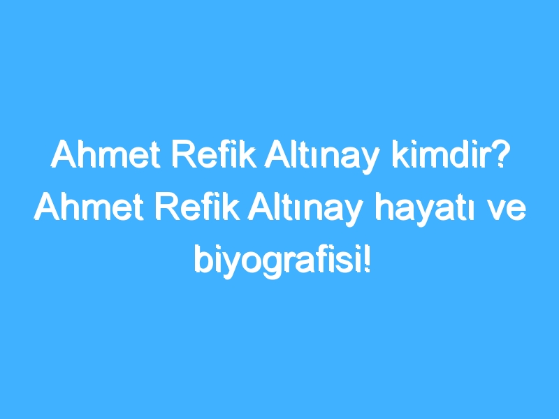 Ahmet Refik Altınay kimdir? Ahmet Refik Altınay hayatı ve biyografisi!