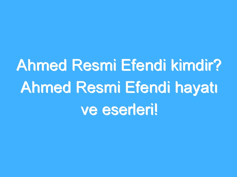 Ahmed Resmi Efendi kimdir? Ahmed Resmi Efendi hayatı ve eserleri!