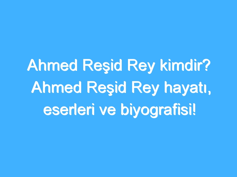 Ahmed Reşid Rey kimdir? Ahmed Reşid Rey hayatı, eserleri ve biyografisi!