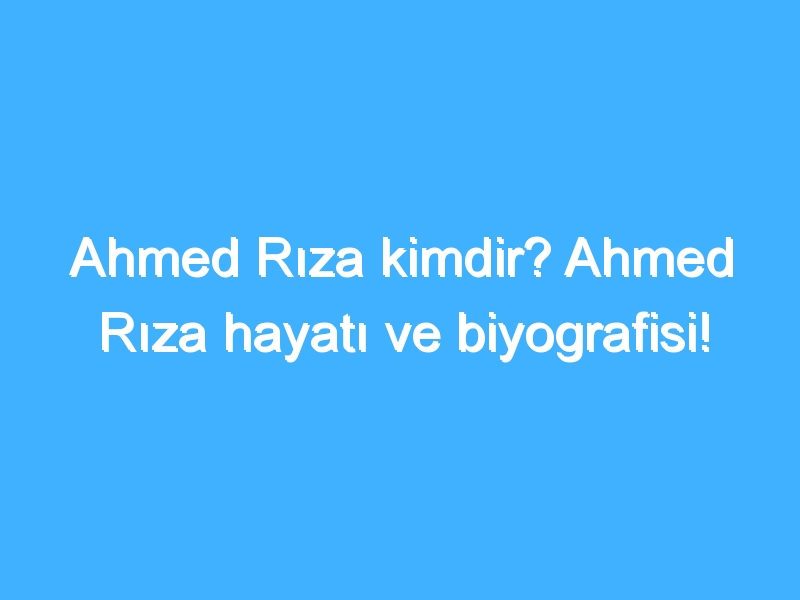 Ahmed Rıza kimdir? Ahmed Rıza hayatı ve biyografisi!