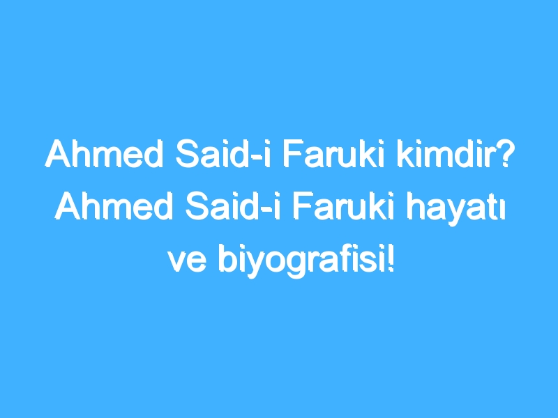 Ahmed Said-i Faruki kimdir? Ahmed Said-i Faruki hayatı ve biyografisi!