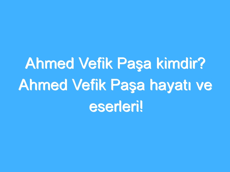 Ahmed Vefik Paşa kimdir? Ahmed Vefik Paşa hayatı ve eserleri!