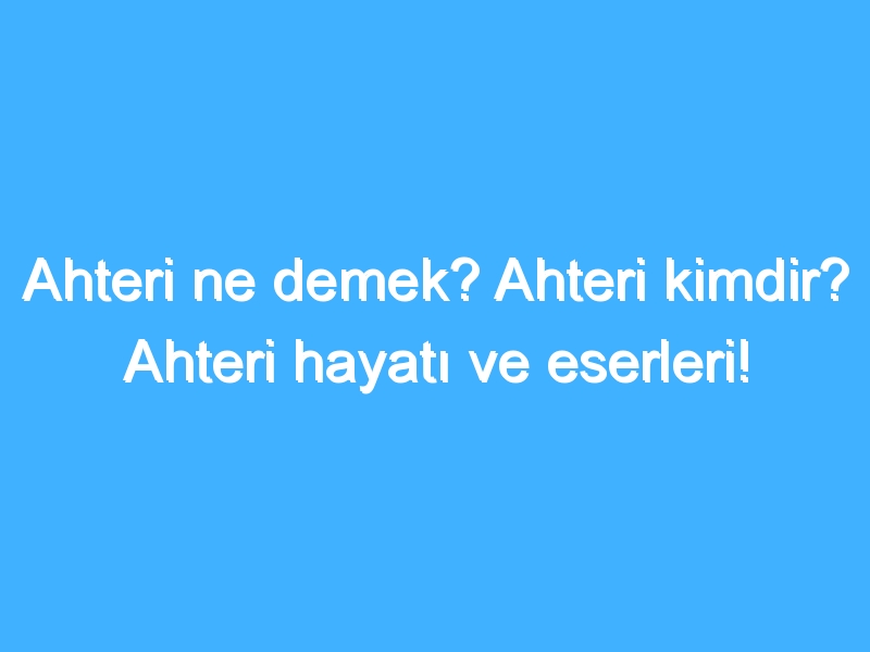 Ahteri ne demek? Ahteri kimdir? Ahteri hayatı ve eserleri!