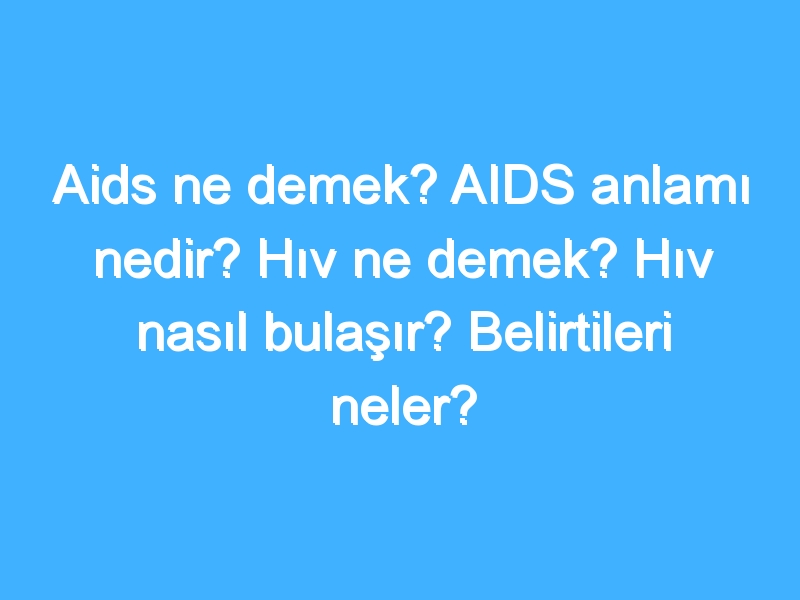 Aids ne demek? AIDS anlamı nedir? Hıv ne demek? Hıv nasıl bulaşır? Belirtileri neler?