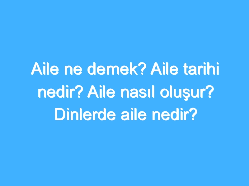 Aile ne demek? Aile tarihi nedir? Aile nasıl oluşur? Dinlerde aile nedir?