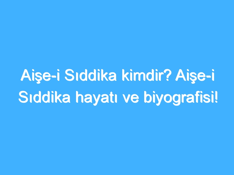 Aişe-i Sıddika kimdir? Aişe-i Sıddika hayatı ve biyografisi!