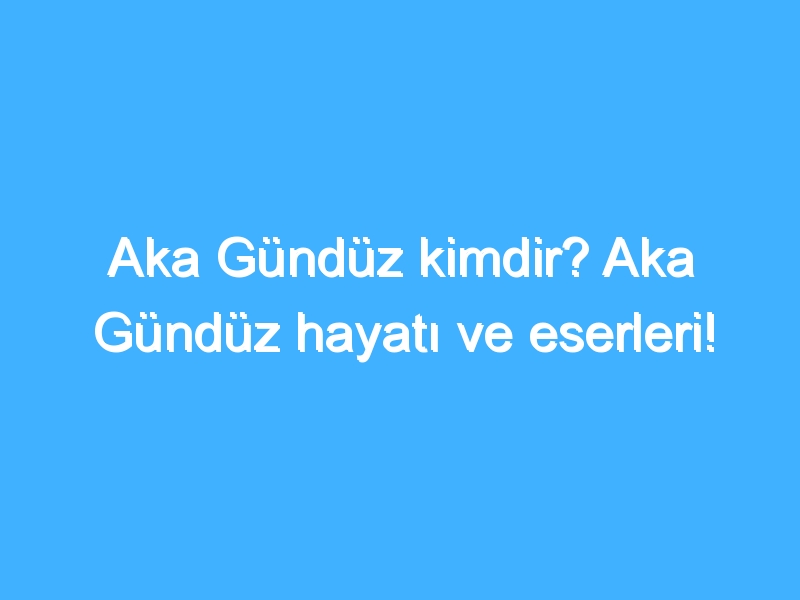 Aka Gündüz kimdir? Aka Gündüz hayatı ve eserleri!