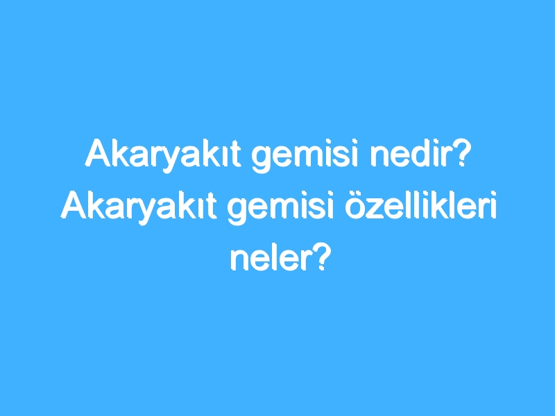 Akaryakıt gemisi nedir? Akaryakıt gemisi özellikleri neler?