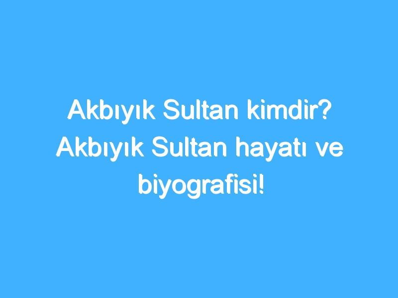 Akbıyık Sultan kimdir? Akbıyık Sultan hayatı ve biyografisi!