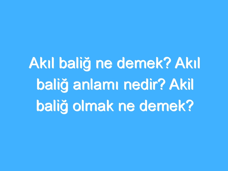 Akıl baliğ ne demek? Akıl baliğ anlamı nedir? Akil baliğ olmak ne demek?