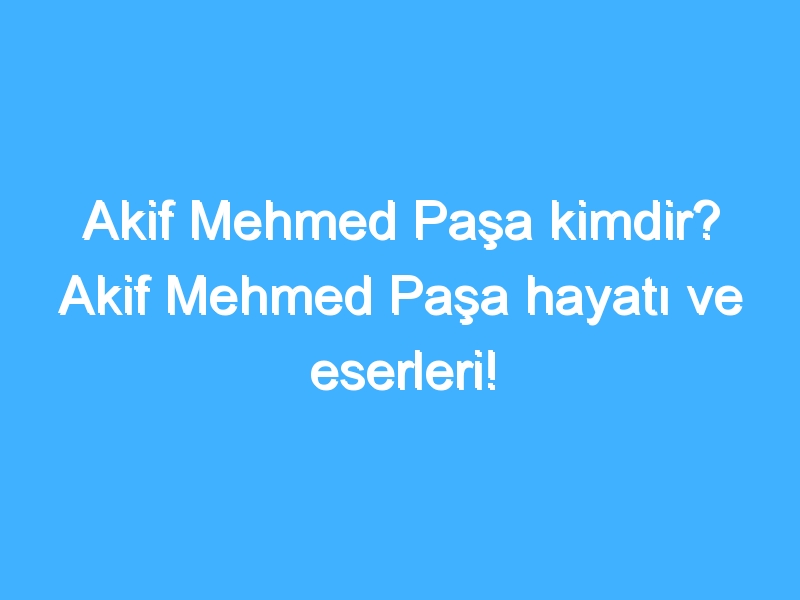 Akif Mehmed Paşa kimdir? Akif Mehmed Paşa hayatı ve eserleri!